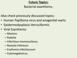 Future Topics:
Bacterial exanthems.
Also check previously discussed topics:
• Human Papilloma virus and anogenital warts
• Epidermodysplasia Verruciformis
• Viral Exanthems:
– Mealses
– Rubella
– Infectious mononucleous
– Roseola Infantum
– Erythema Infectiousum
– Cytomegalovirus.
 