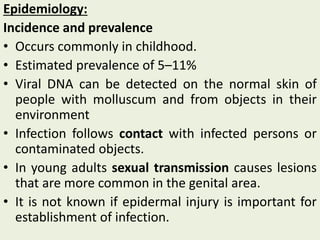 Epidemiology:
Incidence and prevalence
• Occurs commonly in childhood.
• Estimated prevalence of 5–11%
• Viral DNA can be detected on the normal skin of
people with molluscum and from objects in their
environment
• Infection follows contact with infected persons or
contaminated objects.
• In young adults sexual transmission causes lesions
that are more common in the genital area.
• It is not known if epidermal injury is important for
establishment of infection.
 