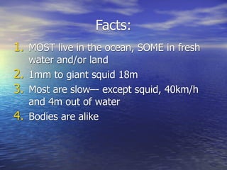 Facts:
1. MOST live in the ocean, SOME in fresh
   water and/or land
2. 1mm to giant squid 18m
3. Most are slow–- except squid, 40km/h
   and 4m out of water
4. Bodies are alike
 