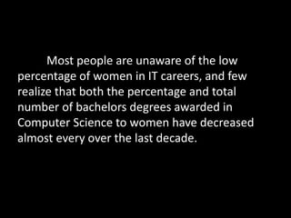 Most people are unaware of the low 
percentage of women in IT careers, and few 
realize that both the percentage and total 
number of bachelors degrees awarded in 
Computer Science to women have decreased 
almost every over the last decade. 
 