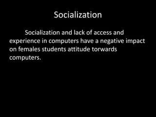 Socialization 
Socialization and lack of access and 
experience in computers have a negative impact 
on females students attitude torwards 
computers. 
 