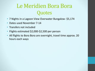 Le Meridien Bora Bora
Quotes
• 7 Nights in a Lagoon View Overwater Bungalow- $5,174
• Dates used November 7-14
• Transfers not included
• Flights estimated $2,000-$2,500 per person
• All flights to Bora Bora are overnight, travel time approx. 20
hours each ways
 