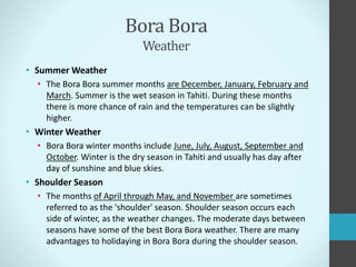 Bora Bora
Weather
• Summer Weather
• The Bora Bora summer months are December, January, February and
March. Summer is the wet season in Tahiti. During these months
there is more chance of rain and the temperatures can be slightly
higher.
• Winter Weather
• Bora Bora winter months include June, July, August, September and
October. Winter is the dry season in Tahiti and usually has day after
day of sunshine and blue skies.
• Shoulder Season
• The months of April through May, and November are sometimes
referred to as the 'shoulder' season. Shoulder season occurs each
side of winter, as the weather changes. The moderate days between
seasons have some of the best Bora Bora weather. There are many
advantages to holidaying in Bora Bora during the shoulder season.
 