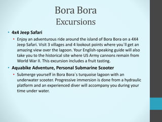 Bora Bora
Excursions
• 4x4 Jeep Safari
• Enjoy an adventurous ride around the island of Bora Bora on a 4X4
Jeep Safari. Visit 3 villages and 4 lookout points where you`ll get an
amazing view over the lagoon. Your English-speaking guide will also
take you to the historical site where US Army cannons remain from
World War II. This excursion includes a fruit tasting.
• Aquabike Adventure, Personal Submarine Scooter
• Submerge yourself in Bora Bora`s turquoise lagoon with an
underwater scooter. Progressive immersion is done from a hydraulic
platform and an experienced diver will accompany you during your
time under water.
 
