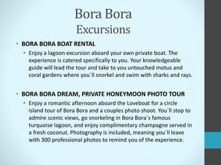 Bora Bora
Excursions
• BORA BORA BOAT RENTAL
• Enjoy a lagoon excursion aboard your own private boat. The
experience is catered specifically to you. Your knowledgeable
guide will lead the tour and take to you untouched motus and
coral gardens where you`ll snorkel and swim with sharks and rays.
• BORA BORA DREAM, PRIVATE HONEYMOON PHOTO TOUR
• Enjoy a romantic afternoon aboard the Loveboat for a circle
island tour of Bora Bora and a couples photo shoot. You`ll stop to
admire scenic views, go snorkeling in Bora Bora`s famous
turquoise lagoon, and enjoy complimentary champagne served in
a fresh coconut. Photography is included, meaning you`ll leave
with 300 professional photos to remind you of the experience.
 