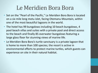 Le Meridien Bora Bora
• Set on the "Pearl of the Pacific," Le Meridien Bora Bora is located
on a six mile long motu islet, facing Otemanu Mountain, within
one of the most beautiful lagoons in the world.
• The hotel has 99 bungalows including 10 beach bungalows, 4
pool beach villas and suites with a private pool and direct access
to the beach and finally 85 overwater bungalows featuring a
large glass floor for stunning views of marine life.
• Le Meridien Bora Bora's turtle sanctuary is a private lagoon that
is home to more than 100 species; the resort is active in
environmental efforts to protect marine turtles, which guests can
experience on site in their natural habitat.
 