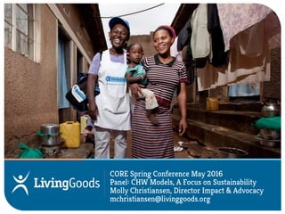 Stealing from Avon to Serve the Poor
Collaborating with BRAC under the BRAC-Living Goods Partnership
CORE Spring Conference May 2016
Panel: CHW Models, A Focus on Sustainability
Molly Christiansen, Director Impact & Advocacy
mchristiansen@livinggoods.org
 