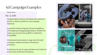 Ad Campaign Examples
Using Canva
B2C & B2B
Designed digital and print advertisements tailored to
specific audiences, platforms, and campaign
objectives.
Ensured all creatives aligned with brand guidelines
while adapting messaging depending on whether the
target was consumer-facing (B2C) or distributor-
facing (B2B).
Collaborated across teams to align ads with email
campaigns, website launches, and seasonal
promotions.
Produced mock-ups for approval before final rollout to
ensure clarity and brand consistency.
 