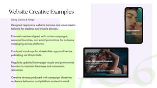 Website Creative Examples
Using Canva & Strapi
Designed responsive website banners and visual assets
tailored for desktop and mobile devices.
Ensured creative aligned with active campaigns,
seasonal launches, and email promotions for cohesive
messaging across platforms.
Produced mock-ups for stakeholder approval before
publishing via Strapi CMS.
Regularly updated homepage visuals and promotional
banners to maintain freshness and conversion
relevance.
Creative always produced with campaign objective,
audience behaviour and platform context in mind.
 