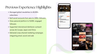 Previous Experience Highlights
Managed global newsletters to 60,000+
subscribers
Built social accounts from zero to 1,000+ followers
Grew personal platform to 13,000+ engaged
followers
Supported international distributor outreach
across UK, Europe, Japan and China
Delivered cross-channel marketing campaigns
integrating email, social and web
 