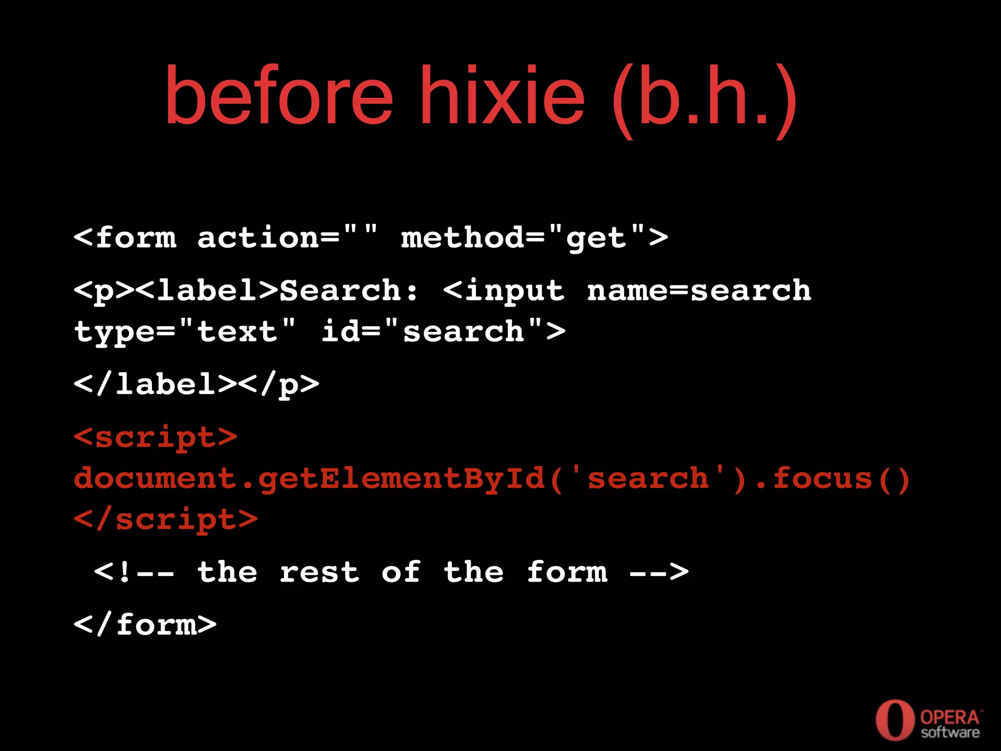 before hixie (b.h.)
<form action="" method="get">
<p><label>Search: <input name=search
type="text" id="search">
</label></p>
<script>
document.getElementById('search').focus()
</script>
<!-- the rest of the form -->
</form>