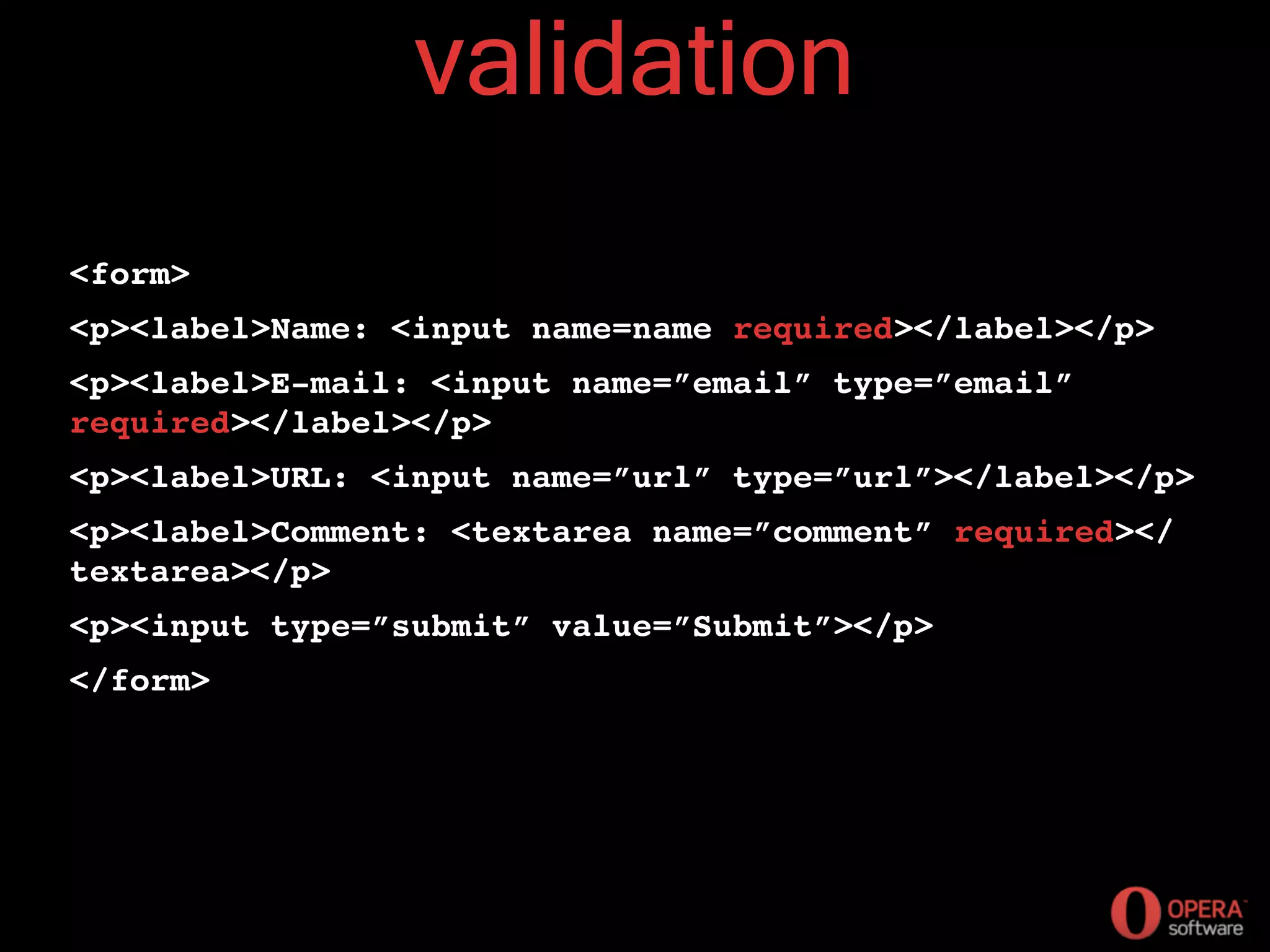 validation
<form>
<p><label>Name: <input name=name required></label></p>
<p><label>E-mail: <input name=”email” type=”email”
required></label></p>
<p><label>URL: <input name=”url” type=”url”></label></p>
<p><label>Comment: <textarea name=”comment” required></
textarea></p>
<p><input type=”submit” value=”Submit”></p>
</form>