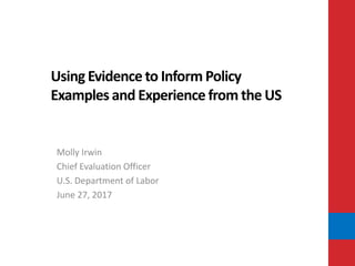 Using Evidence to Inform Policy
Examples and Experience from the US
Molly Irwin
Chief Evaluation Officer
U.S. Department of Labor
June 27, 2017
 