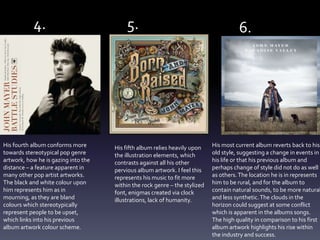 His fourth album conforms more
towards stereotypical pop genre
artwork, how he is gazing into the
distance – a feature apparent in
many other pop artist artworks.
The black and white colour upon
him represents him as in
mourning, as they are bland
colours which stereotypically
represent people to be upset,
which links into his previous
album artwork colour scheme.
His fifth album relies heavily upon
the illustration elements, which
contrasts against all his other
pervious album artwork. I feel this
represents his music to fit more
within the rock genre – the stylized
font, enigmas created via clock
illustrations, lack of humanity.
His most current album reverts back to his
old style, suggesting a change in events in
his life or that his previous album and
perhaps change of style did not do as well
as others.The location he is in represents
him to be rural, and for the album to
contain natural sounds, to be more natural
and less synthetic.The clouds in the
horizon could suggest at some conflict
which is apparent in the albums songs.
The high quality in comparison to his first
album artwork highlights his rise within
the industry and success.
4. 5. 6.
 