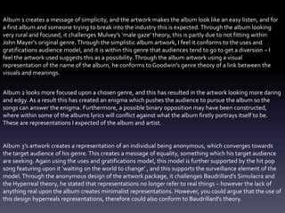 Album 1 creates a message of simplicity, and the artwork makes the album look like an easy listen, and for
a first album and someone trying to break into the industry this is expected. Through the album looking
very rural and focused, it challenges Mulvey’s ‘male gaze’ theory, this is partly due to not fitting within
John Mayer's original genre.Through the simplistic album artwork, I feel it conforms to the uses and
gratifications audience model, and it is within this genre that audiences tend to go to get a diversion – I
feel the artwork used suggests this as a possibility.Through the album artwork using a visual
representation of the name of the album, he conforms to Goodwin’s genre theory of a link between the
visuals and meanings.
Album 2 looks more focused upon a chosen genre, and this has resulted in the artwork looking more daring
and edgy. As a result this has created an enigma which pushes the audience to pursue the album so the
songs can answer the enigma. Furthermore, a possible binary opposition may have been constructed,
where within some of the albums lyrics will conflict against what the album firstly portrays itself to be.
These are representations I expected of the album and artist.
Album 3’s artwork creates a representation of an individual being anonymous, which converges towards
the target audience of his genre.This creates a message of equality, something which his target audience
are seeking. Again using the uses and gratifications model, this model is further supported by the hit pop
song featuring upon it ‘waiting on the world to change’ , and this supports the surveillance element of the
model.Through the anonymous design of the artwork package, it challenges Baudrillard’s Simulacra and
the Hyperreal theory, he stated that representations no longer refer to real things – however the lack of
anything real upon the album creates minimalist representations. However, you could argue that the use of
this design hyperreals representations, therefore could also conform to Baudrillard’s theory.
 