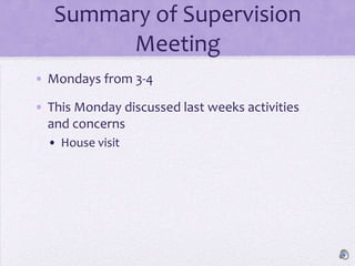 Summary of Supervision
        Meeting
• Mondays from 3-4

• This Monday discussed last weeks activities
  and concerns
  • House visit
 