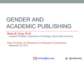 GENDER AND
ACADEMIC PUBLISHING
Molly M. King, Ph.D.
Assistant Professor, Department of Sociology, Santa Clara University
New Frontiers for Research on Research Conference
September 30, 2019
mmking@scu.edu @mollymking
 