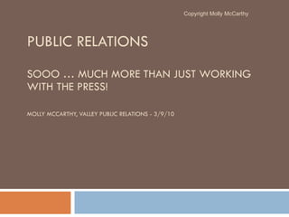PUBLIC RELATIONS  SOOO … MUCH MORE THAN JUST WORKING WITH THE PRESS! MOLLY MCCARTHY, VALLEY PUBLIC RELATIONS - 3/9/10 Copyright Molly McCarthy 