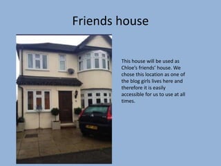 Friends house
This house will be used as
Chloe’s friends’ house. We
chose this location as one of
the blog girls lives here and
therefore it is easily
accessible for us to use at all
times.
 