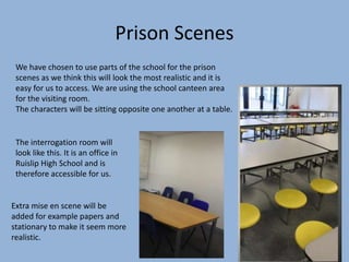 Prison Scenes
The interrogation room will
look like this. It is an office in
Ruislip High School and is
therefore accessible for us.
Extra mise en scene will be
added for example papers and
stationary to make it seem more
realistic.
We have chosen to use parts of the school for the prison
scenes as we think this will look the most realistic and it is
easy for us to access. We are using the school canteen area
for the visiting room.
The characters will be sitting opposite one another at a table.
 