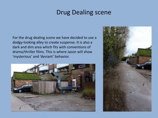 Drug Dealing scene
For the drug dealing scene we have decided to use a
dodgy-looking alley to create suspense. It is also a
dark and dim area which fits with conventions of
drama/thriller films. This is where Jason will show
‘mysterious’ and ‘deviant’ behavior.
 