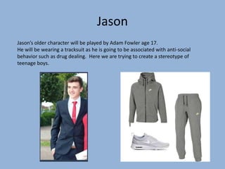 Jason
Jason’s older character will be played by Adam Fowler age 17.
He will be wearing a tracksuit as he is going to be associated with anti-social
behavior such as drug dealing. Here we are trying to create a stereotype of
teenage boys.
 