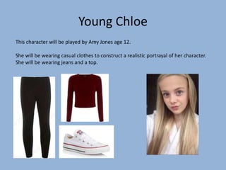 Young Chloe
This character will be played by Amy Jones age 12.
She will be wearing casual clothes to construct a realistic portrayal of her character.
She will be wearing jeans and a top.
 
