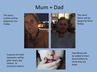 Mum + Dad
The twins’
mother will be
played by Lisa
Hickey.
The twins’
father will be
played by Kevin
Hickey.
Costume for both
characters will be
plain ‘every day’
clothes. To
construct realism.
Fake Blood will
be added to their
faces/clothes to
show they are
dead.
 