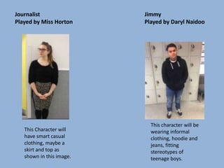 Journalist
Played by Miss Horton
Jimmy
Played by Daryl Naidoo
This Character will
have smart casual
clothing, maybe a
skirt and top as
shown in this image.
This character will be
wearing informal
clothing, hoodie and
jeans, fitting
stereotypes of
teenage boys.
 