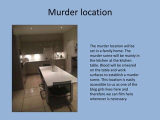 Murder location
The murder location will be
set in a family home. The
murder scene will be mainly in
the kitchen at the kitchen
table. Blood will be smeared
on the table and work
surfaces to establish a murder
scene. This location is easily
accessible to us as one of the
blog girls lives here and
therefore we can film here
whenever is necessary.
 