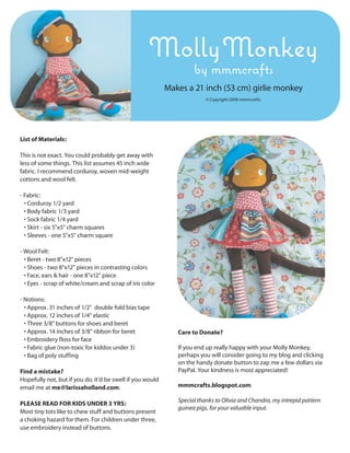 Molly Monkey
                                                                    by mmmcrafts
                                                           Makes a 21 inch (53 cm) girlie monkey
                                                                         © Copyright 2008 mmmcrafts.




List of Materials:

This is not exact. You could probably get away with
less of some things. This list assumes 45 inch wide
fabric. I recommend corduroy, woven mid-weight
cottons and wool felt.

- Fabric:
  • Corduroy 1/2 yard
  • Body fabric 1/3 yard
  • Sock fabric 1/4 yard
  • Skirt - six 5"x5" charm squares
  • Sleeves - one 5"x5" charm square

- Wool Felt:
  • Beret - two 8"x12" pieces
  • Shoes - two 8"x12" pieces in contrasting colors
  • Face, ears & hair - one 8"x12" piece
  • Eyes - scrap of white/cream and scrap of iris color

- Notions:
  • Approx. 31 inches of 1/2" double fold bias tape
  • Approx. 12 inches of 1/4" elastic
  • Three 3/8" buttons for shoes and beret
  • Approx. 14 inches of 3/8" ribbon for beret                Care to Donate?
  • Embroidery floss for face
  • Fabric glue (non-toxic for kiddos under 3)                If you end up really happy with your Molly Monkey,
  • Bag of poly stuffing                                      perhaps you will consider going to my blog and clicking
                                                              on the handy donate button to zap me a few dollars via
Find a mistake?                                               PayPal. Your kindness is most appreciated!
Hopefully not, but if you do, it’d be swell if you would
email me at me@larissaholland.com.                            mmmcrafts.blogspot.com

                                                              Special thanks to Olivia and Chandra, my intrepid pattern
PLEASE READ FOR KIDS UNDER 3 YRS:
                                                              guinea pigs, for your valuable input.
Most tiny tots like to chew stuff and buttons present
a choking hazard for them. For children under three,
use embroidery instead of buttons.
 