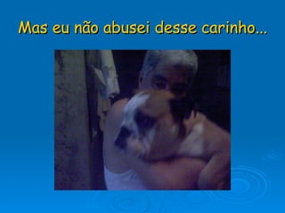 Mas eu não abusei desse carinho... 