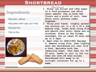 Shortbread
1. Place the butter and 140g sugar
in a food processor and whizz
until smooth. Tip in both the
flours and a pinch of salt, then
whizz until mixture comes
together.
2. Using your hands, roughly spread
the mixture out in a 20 x 30 x 4cm
baking tray. Cover with cling film
and smooth over until there are no
wrinkles. Place in the fridge,
uncooked, for at least 30 mins and
up to 2 days.
3. Heat oven to 180C/160C fan/gas
4. Remove cling film, then lightly
mark the shortbread all over with
a fork. Sprinkle with the
remaining sugar, then bake for 2025 mins. Leave to cool in the tin,
then cut into 24 thin slices.
Shortbread will keep in an
airtight container for up to 1
week..

 