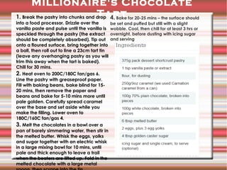 Millionaire's Chocolate
Tart
1. Break the pastry into chunks and drop 4. Bake for 20-25 mins – the surface should
into a food processor. Drizzle over the
vanilla paste and pulse until the vanilla is
speckled through the pastry (the extract
should be completely absorbed). Tip out
onto a floured surface, bring together into
a ball, then roll out to line a 23cm tart tin
(leave any overhanging pastry as you will
trim this away when the tart is baked).
Chill for 30 mins.
2. Heat oven to 200C/180C fan/gas 6.
Line the pastry with greaseproof paper.
Fill with baking beans, bake blind for 1520 mins, then remove the paper and
beans and bake for 5-10 mins more until
pale golden. Carefully spread caramel
over the base and set aside while you
make the filling. Lower oven to
180C/160C fan/gas 4.
3. Melt the chocolates in a bowl over a
pan of barely simmering water, then stir in
the melted butter. Whisk the eggs, yolks
and sugar together with an electric whisk
in a large mixing bowl for 10 mins, until
pale and thick enough to leave a trail
when the beaters are lifted up. Fold in the
melted chocolate with a large metal

be set and puffed but still with a slight
wobble. Cool, then chill for at least 3 hrs or
overnight, before dusting with icing sugar
and serving

 