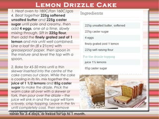 Lemon Drizzle Cake
1. Heat oven to 180C/fan 160C/gas
4. Beat together 225g softened
unsalted butter and 225g caster
sugar until pale and creamy, then
add 4 eggs, one at a time, slowly
mixing through. Sift in 225g flour,
then add the finely grated zest of 1
lemon and mix until well combined.
Line a loaf tin (8 x 21cm) with
greaseproof paper, then spoon in
the mixture and level the top with a
spoon.
2. Bake for 45-50 mins until a thin
skewer inserted into the centre of the
cake comes out clean. While the cake
is cooling in its tin, mix together the
juice of 1 1/2 lemons and 85g caster
sugar to make the drizzle. Prick the
warm cake all over with a skewer or
fork, then pour over the drizzle – the
juice will sink in and the sugar will form
a lovely, crisp topping. Leave in the tin
until completely cool, then remove
and serve. Will keep in an airtight con
tainer for 3-4 days, or freeze for up to 1 month .

 