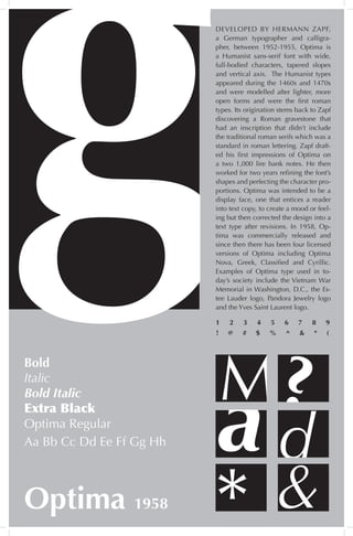 DEVELOPED BY HERMANN ZAPF,
a German typographer and calligra-
pher, between 1952-1955, Optima is
a Humanist sans-serif font with wide,
full-bodied characters, tapered slopes
and vertical axis. The Humanist types
appeared during the 1460s and 1470s
and were modelled after lighter, more
open forms and were the first roman
types. Its origination stems back to Zapf
discovering a Roman gravestone that
had an inscription that didn’t include
the traditional roman serifs which was a
standard in roman lettering. Zapf draft-
ed his first impressions of Optima on
a two 1,000 lire bank notes. He then
worked for two years refining the font’s
shapes and perfecting the character pro-
portions. Optima was intended to be a
display face, one that entices a reader
into text copy, to create a mood or feel-
ing but then corrected the design into a
text type after revisions. In 1958, Op-
tima was commercially released and
since then there has been four licensed
versions of Optima including Optima
Nova, Greek, Classified and Cyrillic.
Examples of Optima type used in to-
day’s society include the Vietnam War
Memorial in Washington, D.C., the Es-
tee Lauder logo, Pandora Jewelry logo
and the Yves Saint Laurent logo.
d
M?
&
Bold
Italic
Bold Italic
Extra Black
Optima Regular
Optima 1958
a
*
Aa Bb Cc Dd Ee Ff Gg Hh
1 2 3 4 5 6 7 8 9
! @ # $ % ^ & * (
 
