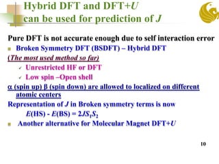Hybrid DFT and DFT+U
can be used for prediction of J
Pure DFT is not accurate enough due to self interaction error
 Broken Symmetry DFT (BSDFT) – Hybrid DFT
(The most used method so far)
 Unrestricted HF or DFT
 Low spin –Open shell
 (spin up) β (spin down) are allowed to localized on different
atomic centers
Representation of J in Broken symmetry terms is now
E(HS) - E(BS) = 2JS1S2
 Another alternative for Molecular Magnet DFT+U
10
 