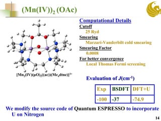 (Mn(IV))2 (OAc)
Exp BSDFT DFT+U
-100 -37 -74.9
Computational Details
Cutoff
25 Ryd
Smearing
Marzari-Vanderbilt cold smearing
Smearing Factor
0.0008
For better convergence
Local Thomas Fermi screening
14
Evaluation of J(cm-1)
We modify the source code of Quantum ESPRESSO to incorporate
U on Nitrogen
[Mn2(IV)(μO)2((ac))(Me4dtne)]3+
 