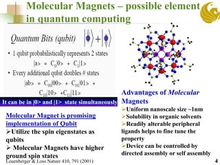 Molecular Magnets – possible element
in quantum computing
4Leuenberger & Loss Nature 410, 791 (2001)
Molecular Magnet is promising
implementation of Qubit
Utilize the spin eigenstates as
qubits
 Molecular Magnets have higher
ground spin states
It can be in |0> and |1> state simultaneously
Advantages of Molecular
Magnets
Uniform nanoscale size ~1nm
Solubility in organic solvents
Readily alterable peripheral
ligands helps to fine tune the
property
Device can be controlled by
directed assembly or self assembly
 