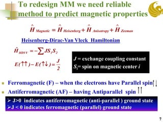 To redesign MM we need reliable
method to predict magnetic properties
 Ferromagnetic (F) – when the electrons have Parallel spin
 Antiferromagnetic (AF) – having Antiparallel spin
2
J
)(E)(E 
ZeemanAnisotropyHeisenbergMagnetic HHHH


7
Heisenberg-Dirac-Van Vleck Hamiltonian
J = exchange coupling constant
Si= spin on magnetic center i
 21HDVV SJSHˆ
 J>0 indicates antiferromagnetic (anti-parallel ) ground state
J < 0 indicates ferromagnetic (parallel) ground state
 