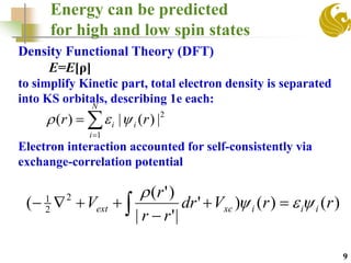 Energy can be predicted
for high and low spin states
9
Density Functional Theory (DFT)
E=E[ρ]
to simplify Kinetic part, total electron density is separated
into KS orbitals, describing 1e each:
Electron interaction accounted for self-consistently via
exchange-correlation potential
)()()'
|'|
)'(
( 2
2
1
rrVdr
rr
r
V iiixcext 



 
2
1
|)(|)( rr i
N
i
i  

 