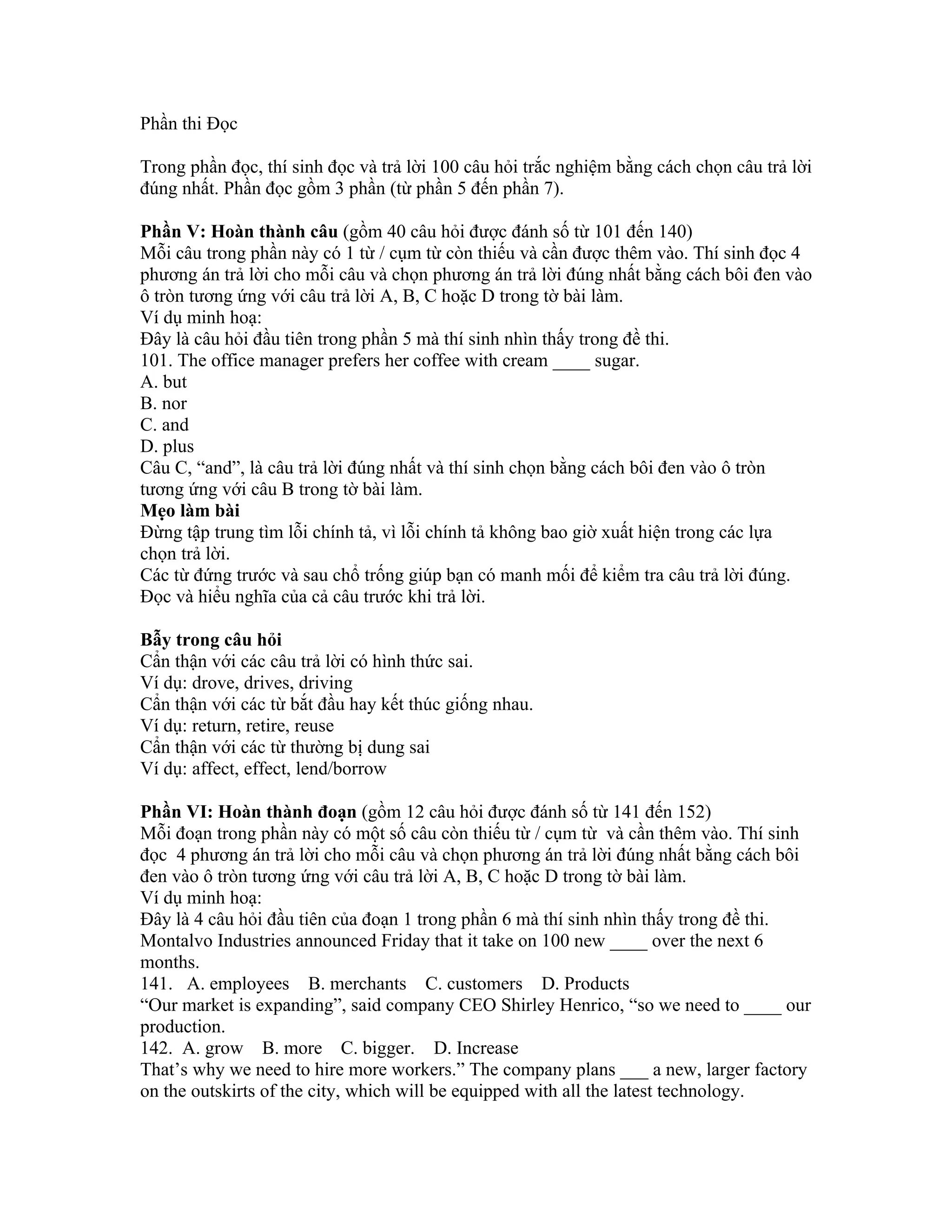 Phần thi Đọc

Trong phần đọc, thí sinh đọc và trả lời 100 câu hỏi trắc nghiệm bằng cách chọn câu trả lời
đúng nhất. Phần đọc gồm 3 phần (từ phần 5 đến phần 7).

Phần V: Hoàn thành câu (gồm 40 câu hỏi được đánh số từ 101 đến 140)
Mỗi câu trong phần này có 1 từ / cụm từ còn thiếu và cần được thêm vào. Thí sinh đọc 4
phương án trả lời cho mỗi câu và chọn phương án trả lời đúng nhất bằng cách bôi đen vào
ô tròn tương ứng với câu trả lời A, B, C hoặc D trong tờ bài làm.
Ví dụ minh hoạ:
Đây là câu hỏi đầu tiên trong phần 5 mà thí sinh nhìn thấy trong đề thi.
101. The office manager prefers her coffee with cream ____ sugar.
A. but
B. nor
C. and
D. plus
Câu C, “and”, là câu trả lời đúng nhất và thí sinh chọn bằng cách bôi đen vào ô tròn
tương ứng với câu B trong tờ bài làm.
Mẹo làm bài
Đừng tập trung tìm lỗi chính tả, vì lỗi chính tả không bao giờ xuất hiện trong các lựa
chọn trả lời.
Các từ đứng trước và sau chổ trống giúp bạn có manh mối để kiểm tra câu trả lời đúng.
Đọc và hiểu nghĩa của cả câu trước khi trả lời.

Bẫy trong câu hỏi
Cẩn thận với các câu trả lời có hình thức sai.
Ví dụ: drove, drives, driving
Cẩn thận với các từ bắt đầu hay kết thúc giống nhau.
Ví dụ: return, retire, reuse
Cẩn thận với các từ thường bị dung sai
Ví dụ: affect, effect, lend/borrow

Phần VI: Hoàn thành đoạn (gồm 12 câu hỏi được đánh số từ 141 đến 152)
Mỗi đoạn trong phần này có một số câu còn thiếu từ / cụm từ và cần thêm vào. Thí sinh
đọc 4 phương án trả lời cho mỗi câu và chọn phương án trả lời đúng nhất bằng cách bôi
đen vào ô tròn tương ứng với câu trả lời A, B, C hoặc D trong tờ bài làm.
Ví dụ minh hoạ:
Đây là 4 câu hỏi đầu tiên của đoạn 1 trong phần 6 mà thí sinh nhìn thấy trong đề thi.
Montalvo Industries announced Friday that it take on 100 new ____ over the next 6
months.
141. A. employees B. merchants C. customers D. Products
“Our market is expanding”, said company CEO Shirley Henrico, “so we need to ____ our
production.
142. A. grow B. more C. bigger. D. Increase
That’s why we need to hire more workers.” The company plans ___ a new, larger factory
on the outskirts of the city, which will be equipped with all the latest technology.
 