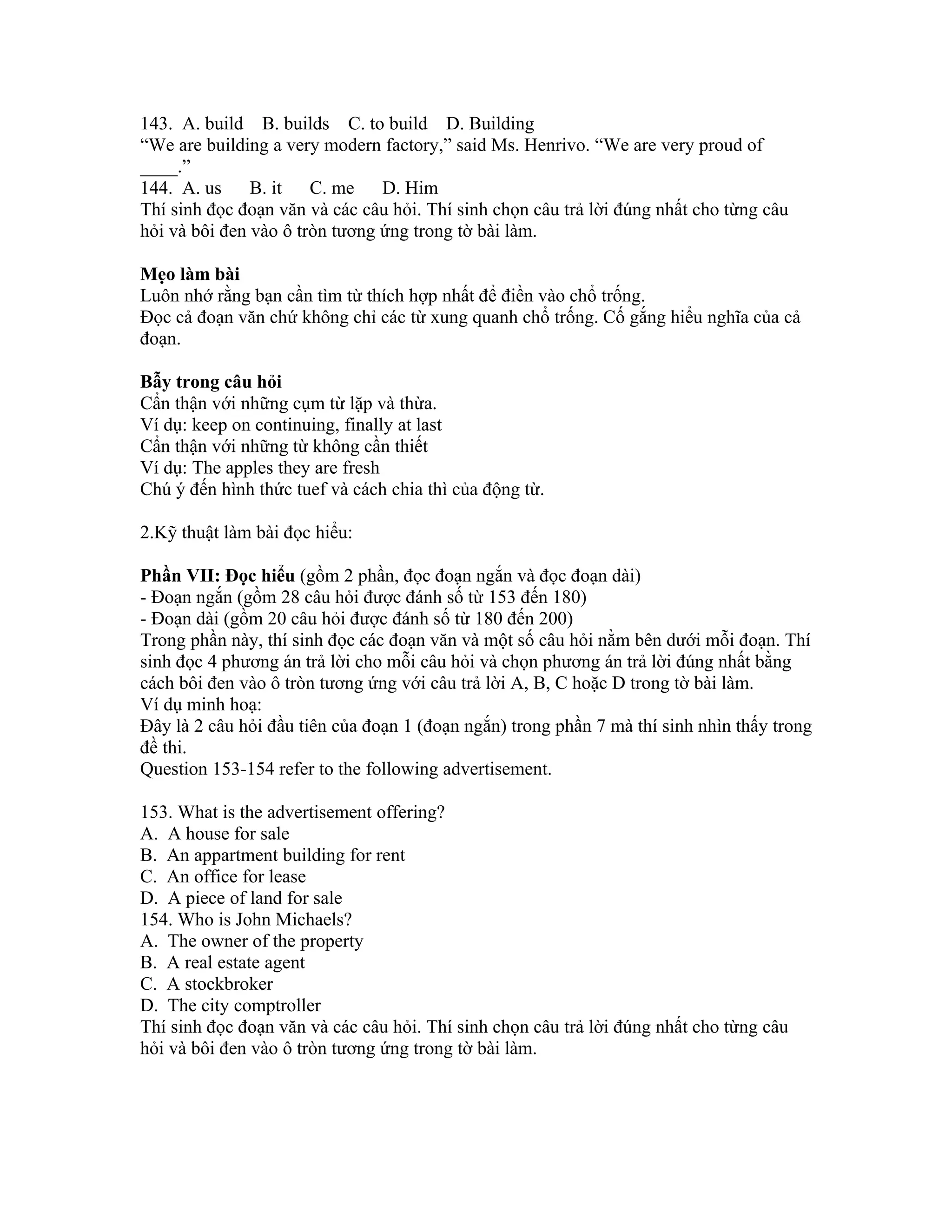 143. A. build B. builds C. to build D. Building
“We are building a very modern factory,” said Ms. Henrivo. “We are very proud of
____.”
144. A. us     B. it C. me      D. Him
Thí sinh đọc đoạn văn và các câu hỏi. Thí sinh chọn câu trả lời đúng nhất cho từng câu
hỏi và bôi đen vào ô tròn tương ứng trong tờ bài làm.

Mẹo làm bài
Luôn nhớ rằng bạn cần tìm từ thích hợp nhất để điền vào chổ trống.
Đọc cả đoạn văn chứ không chỉ các từ xung quanh chổ trống. Cố gắng hiểu nghĩa của cả
đoạn.

Bẫy trong câu hỏi
Cẩn thận với những cụm từ lặp và thừa.
Ví dụ: keep on continuing, finally at last
Cẩn thận với những từ không cần thiết
Ví dụ: The apples they are fresh
Chú ý đến hình thức tuef và cách chia thì của động từ.

2.Kỹ thuật làm bài đọc hiểu:

Phần VII: Đọc hiểu (gồm 2 phần, đọc đoạn ngắn và đọc đoạn dài)
- Đoạn ngắn (gồm 28 câu hỏi được đánh số từ 153 đến 180)
- Đoạn dài (gồm 20 câu hỏi được đánh số từ 180 đến 200)
Trong phần này, thí sinh đọc các đoạn văn và một số câu hỏi nằm bên dưới mỗi đoạn. Thí
sinh đọc 4 phương án trả lời cho mỗi câu hỏi và chọn phương án trả lời đúng nhất bằng
cách bôi đen vào ô tròn tương ứng với câu trả lời A, B, C hoặc D trong tờ bài làm.
Ví dụ minh hoạ:
Đây là 2 câu hỏi đầu tiên của đoạn 1 (đoạn ngắn) trong phần 7 mà thí sinh nhìn thấy trong
đề thi.
Question 153-154 refer to the following advertisement.

153. What is the advertisement offering?
A. A house for sale
B. An appartment building for rent
C. An office for lease
D. A piece of land for sale
154. Who is John Michaels?
A. The owner of the property
B. A real estate agent
C. A stockbroker
D. The city comptroller
Thí sinh đọc đoạn văn và các câu hỏi. Thí sinh chọn câu trả lời đúng nhất cho từng câu
hỏi và bôi đen vào ô tròn tương ứng trong tờ bài làm.
 