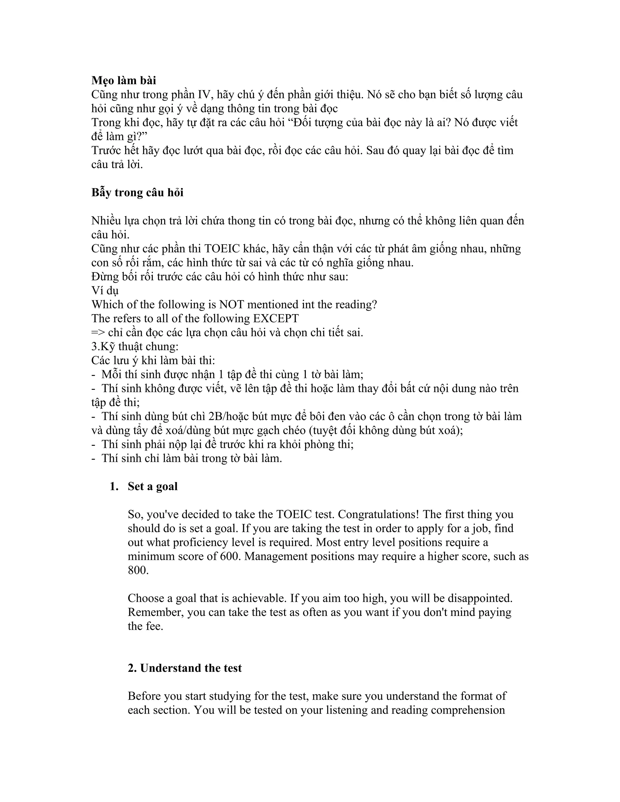 Mẹo làm bài
Cũng như trong phần IV, hãy chú ý đến phần giới thiệu. Nó sẽ cho bạn biết số lượng câu
hỏi cũng như gọi ý về dạng thông tin trong bài đọc
Trong khi đọc, hãy tự đặt ra các câu hỏi “Đối tượng của bài đọc này là ai? Nó được viết
để làm gì?”
Trước hết hãy đọc lướt qua bài đọc, rồi đọc các câu hỏi. Sau đó quay lại bài đọc để tìm
câu trả lời.

Bẫy trong câu hỏi

Nhiều lựa chọn trả lời chứa thong tin có trong bài đọc, nhưng có thể không liên quan đến
câu hỏi.
Cũng như các phần thi TOEIC khác, hãy cẩn thận với các từ phát âm giống nhau, những
con số rối rắm, các hình thức từ sai và các từ có nghĩa giống nhau.
Đừng bối rối trước các câu hỏi có hình thức như sau:
Ví dụ
Which of the following is NOT mentioned int the reading?
The refers to all of the following EXCEPT
=> chỉ cần đọc các lựa chọn câu hỏi và chọn chi tiết sai.
3.Kỹ thuật chung:
Các lưu ý khi làm bài thi:
- Mỗi thí sinh được nhận 1 tập đề thi cùng 1 tờ bài làm;
- Thí sinh không được viết, vẽ lên tập đề thi hoặc làm thay đổi bất cứ nội dung nào trên
tập đề thi;
- Thí sinh dùng bút chì 2B/hoặc bút mực để bôi đen vào các ô cần chọn trong tờ bài làm
và dùng tẩy để xoá/dùng bút mực gạch chéo (tuyệt đối không dùng bút xoá);
- Thí sinh phải nộp lại đề trước khi ra khỏi phòng thi;
- Thí sinh chỉ làm bài trong tờ bài làm.

   1. Set a goal

       So, you've decided to take the TOEIC test. Congratulations! The first thing you
       should do is set a goal. If you are taking the test in order to apply for a job, find
       out what proficiency level is required. Most entry level positions require a
       minimum score of 600. Management positions may require a higher score, such as
       800.

       Choose a goal that is achievable. If you aim too high, you will be disappointed.
       Remember, you can take the test as often as you want if you don't mind paying
       the fee.


       2. Understand the test

       Before you start studying for the test, make sure you understand the format of
       each section. You will be tested on your listening and reading comprehension
 