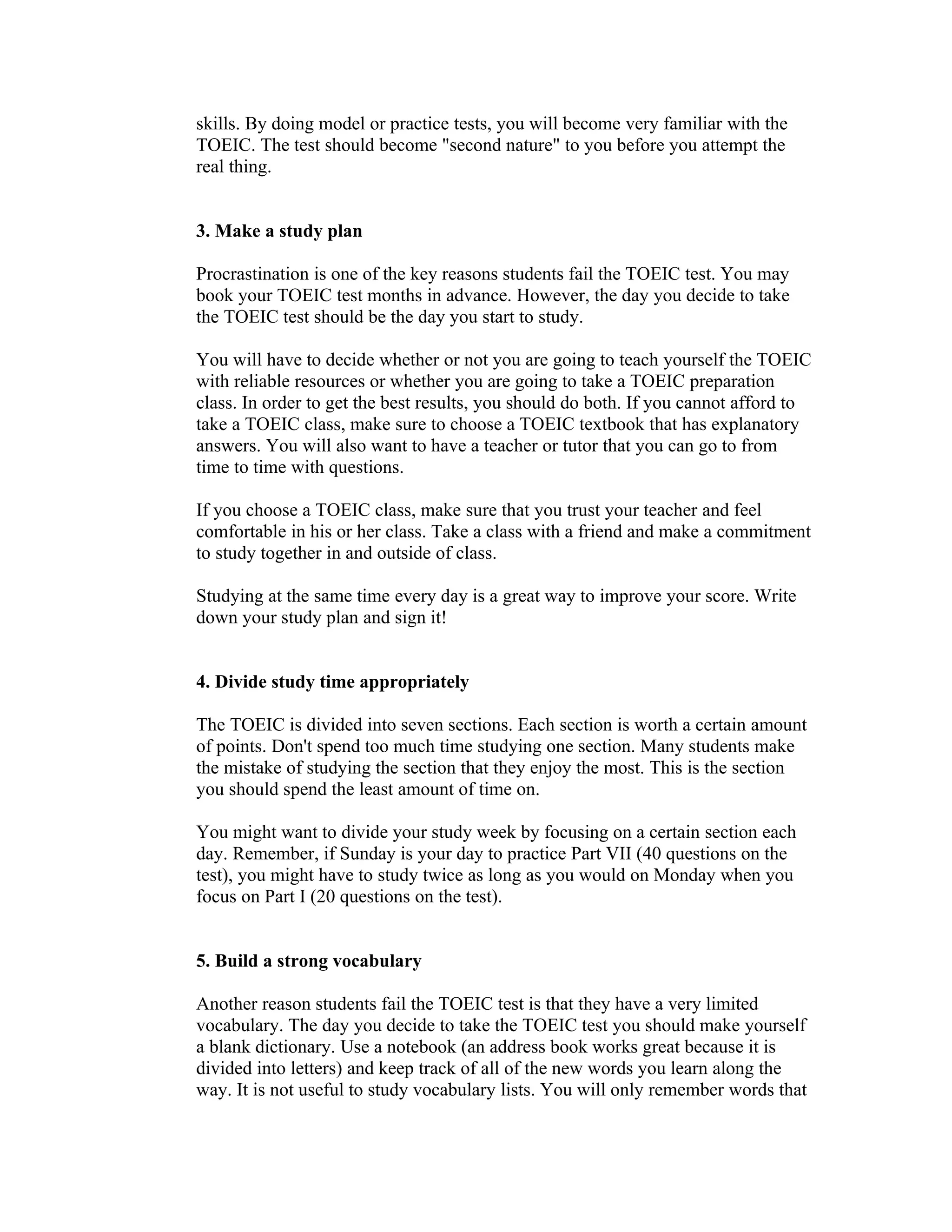 skills. By doing model or practice tests, you will become very familiar with the
TOEIC. The test should become "second nature" to you before you attempt the
real thing.


3. Make a study plan

Procrastination is one of the key reasons students fail the TOEIC test. You may
book your TOEIC test months in advance. However, the day you decide to take
the TOEIC test should be the day you start to study.

You will have to decide whether or not you are going to teach yourself the TOEIC
with reliable resources or whether you are going to take a TOEIC preparation
class. In order to get the best results, you should do both. If you cannot afford to
take a TOEIC class, make sure to choose a TOEIC textbook that has explanatory
answers. You will also want to have a teacher or tutor that you can go to from
time to time with questions.

If you choose a TOEIC class, make sure that you trust your teacher and feel
comfortable in his or her class. Take a class with a friend and make a commitment
to study together in and outside of class.

Studying at the same time every day is a great way to improve your score. Write
down your study plan and sign it!


4. Divide study time appropriately

The TOEIC is divided into seven sections. Each section is worth a certain amount
of points. Don't spend too much time studying one section. Many students make
the mistake of studying the section that they enjoy the most. This is the section
you should spend the least amount of time on.

You might want to divide your study week by focusing on a certain section each
day. Remember, if Sunday is your day to practice Part VII (40 questions on the
test), you might have to study twice as long as you would on Monday when you
focus on Part I (20 questions on the test).


5. Build a strong vocabulary

Another reason students fail the TOEIC test is that they have a very limited
vocabulary. The day you decide to take the TOEIC test you should make yourself
a blank dictionary. Use a notebook (an address book works great because it is
divided into letters) and keep track of all of the new words you learn along the
way. It is not useful to study vocabulary lists. You will only remember words that
 