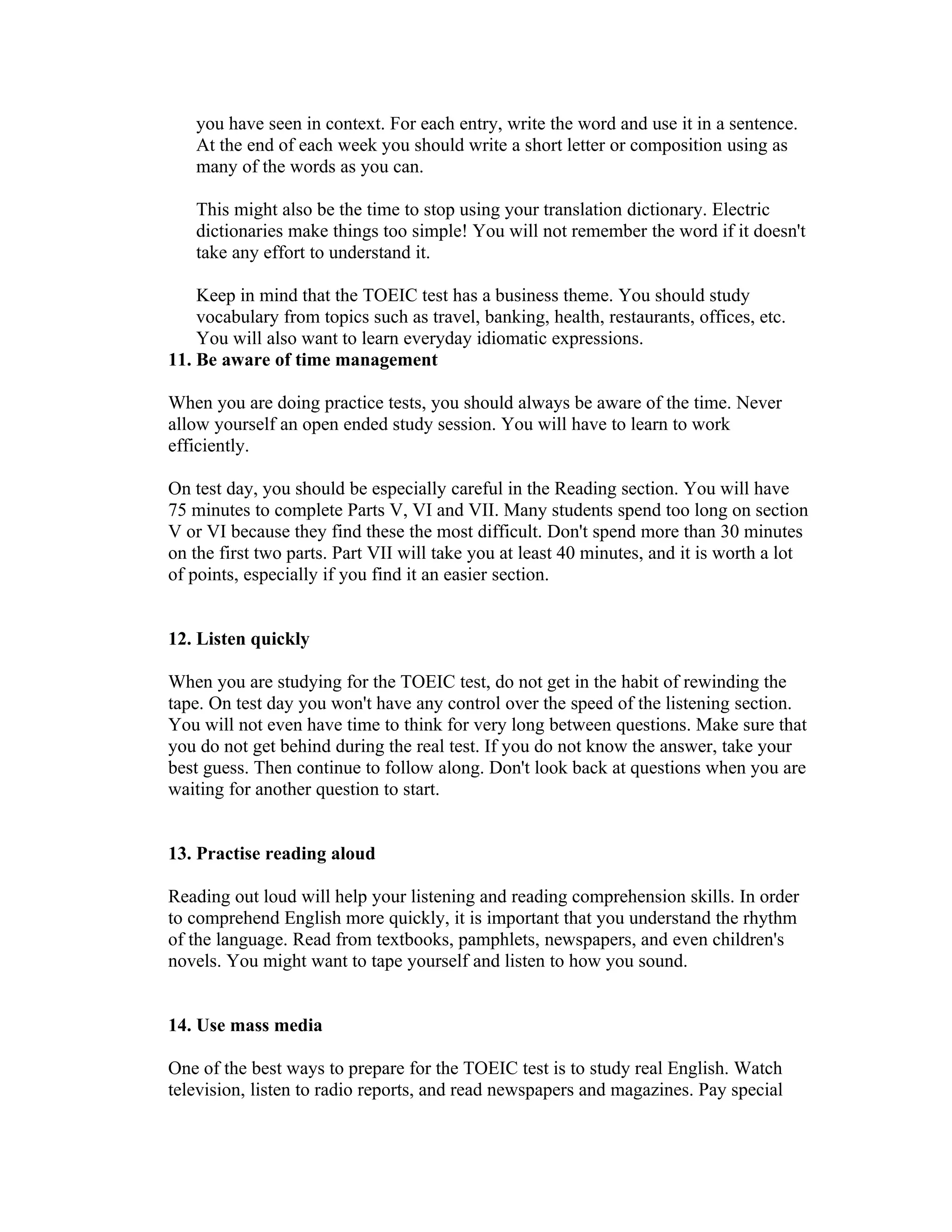 you have seen in context. For each entry, write the word and use it in a sentence.
   At the end of each week you should write a short letter or composition using as
   many of the words as you can.

   This might also be the time to stop using your translation dictionary. Electric
   dictionaries make things too simple! You will not remember the word if it doesn't
   take any effort to understand it.

    Keep in mind that the TOEIC test has a business theme. You should study
    vocabulary from topics such as travel, banking, health, restaurants, offices, etc.
    You will also want to learn everyday idiomatic expressions.
11. Be aware of time management

When you are doing practice tests, you should always be aware of the time. Never
allow yourself an open ended study session. You will have to learn to work
efficiently.

On test day, you should be especially careful in the Reading section. You will have
75 minutes to complete Parts V, VI and VII. Many students spend too long on section
V or VI because they find these the most difficult. Don't spend more than 30 minutes
on the first two parts. Part VII will take you at least 40 minutes, and it is worth a lot
of points, especially if you find it an easier section.


12. Listen quickly

When you are studying for the TOEIC test, do not get in the habit of rewinding the
tape. On test day you won't have any control over the speed of the listening section.
You will not even have time to think for very long between questions. Make sure that
you do not get behind during the real test. If you do not know the answer, take your
best guess. Then continue to follow along. Don't look back at questions when you are
waiting for another question to start.


13. Practise reading aloud

Reading out loud will help your listening and reading comprehension skills. In order
to comprehend English more quickly, it is important that you understand the rhythm
of the language. Read from textbooks, pamphlets, newspapers, and even children's
novels. You might want to tape yourself and listen to how you sound.


14. Use mass media

One of the best ways to prepare for the TOEIC test is to study real English. Watch
television, listen to radio reports, and read newspapers and magazines. Pay special
 
