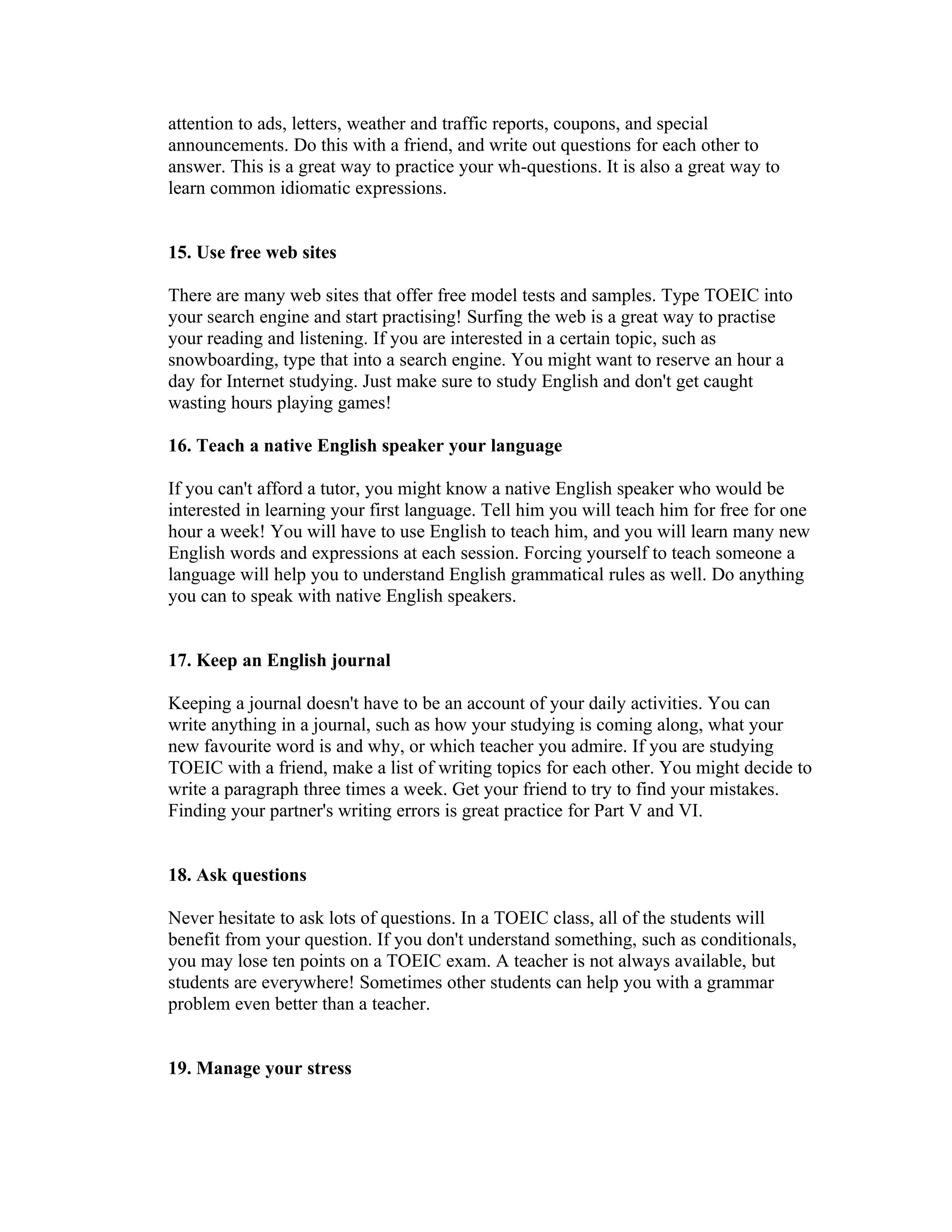 attention to ads, letters, weather and traffic reports, coupons, and special
announcements. Do this with a friend, and write out questions for each other to
answer. This is a great way to practice your wh-questions. It is also a great way to
learn common idiomatic expressions.


15. Use free web sites

There are many web sites that offer free model tests and samples. Type TOEIC into
your search engine and start practising! Surfing the web is a great way to practise
your reading and listening. If you are interested in a certain topic, such as
snowboarding, type that into a search engine. You might want to reserve an hour a
day for Internet studying. Just make sure to study English and don't get caught
wasting hours playing games!

16. Teach a native English speaker your language

If you can't afford a tutor, you might know a native English speaker who would be
interested in learning your first language. Tell him you will teach him for free for one
hour a week! You will have to use English to teach him, and you will learn many new
English words and expressions at each session. Forcing yourself to teach someone a
language will help you to understand English grammatical rules as well. Do anything
you can to speak with native English speakers.


17. Keep an English journal

Keeping a journal doesn't have to be an account of your daily activities. You can
write anything in a journal, such as how your studying is coming along, what your
new favourite word is and why, or which teacher you admire. If you are studying
TOEIC with a friend, make a list of writing topics for each other. You might decide to
write a paragraph three times a week. Get your friend to try to find your mistakes.
Finding your partner's writing errors is great practice for Part V and VI.


18. Ask questions

Never hesitate to ask lots of questions. In a TOEIC class, all of the students will
benefit from your question. If you don't understand something, such as conditionals,
you may lose ten points on a TOEIC exam. A teacher is not always available, but
students are everywhere! Sometimes other students can help you with a grammar
problem even better than a teacher.


19. Manage your stress
 