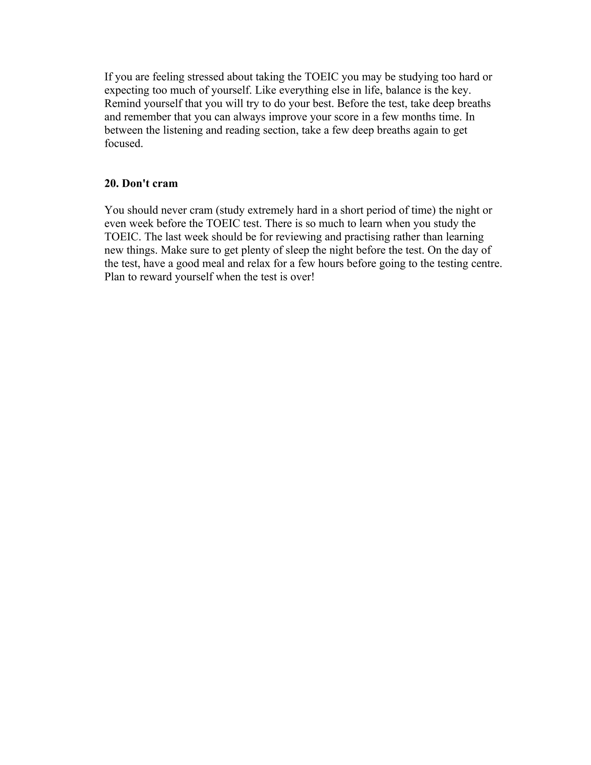 If you are feeling stressed about taking the TOEIC you may be studying too hard or
expecting too much of yourself. Like everything else in life, balance is the key.
Remind yourself that you will try to do your best. Before the test, take deep breaths
and remember that you can always improve your score in a few months time. In
between the listening and reading section, take a few deep breaths again to get
focused.


20. Don't cram

You should never cram (study extremely hard in a short period of time) the night or
even week before the TOEIC test. There is so much to learn when you study the
TOEIC. The last week should be for reviewing and practising rather than learning
new things. Make sure to get plenty of sleep the night before the test. On the day of
the test, have a good meal and relax for a few hours before going to the testing centre.
Plan to reward yourself when the test is over!
 