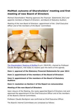 MolMed: outcome of Shareholders' meeting and first
meeting of new Board of Directors
Molmed Shareholders' Meeting approves the Financial Statements 2012 and
appoints members of Board of Directors and Board of Statutory Auditors
Meeting of the new Board of Directors: appointment of the Chief Executive
Officer and of the members of the Board Committees
The Shareholders’ Meeting of MolMed S.p.A. (MLM.MI), chaired by Professor
Claudio Bordignon, met today to resolve upon the items of the agenda.
Item 1: approval of the Statutory Financial Statements for year 2012
Item 2: appointment of the members of the Board of Directors
Item 3: appointment of the members of the Board of Statutory
Auditors
Item 4: resolution on Section I of the Report on remuneration
Meeting of the new Board of Directors
Upon closure of the Meeting, the newly appointed Board of Directors met and
approved the appointment of the Chief Executive Officer and of the members
of the Board’s internal Committees.
Professor Claudio Bordignon was confirmed as Chief Executive Officer.
The Board’s internal Committees are composed as follows:
 