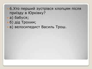 6.Хто перший зустрівся хлопцям після
приїзду в Юрківку?
 а) бабуся;
 б) дід Трохим;
 в) велосипедист Василь Трош.
 